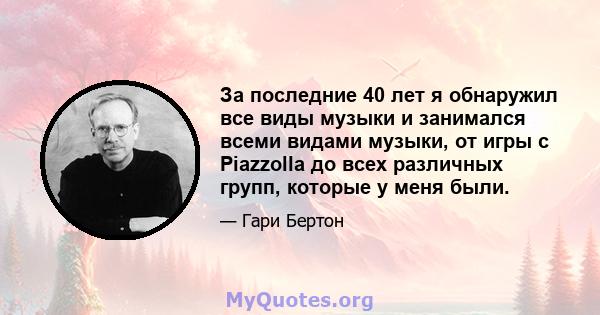 За последние 40 лет я обнаружил все виды музыки и занимался всеми видами музыки, от игры с Piazzolla до всех различных групп, которые у меня были.