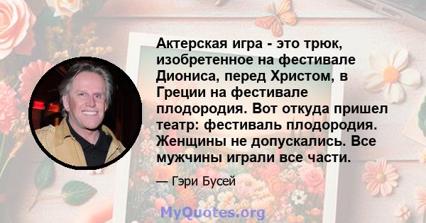 Актерская игра - это трюк, изобретенное на фестивале Диониса, перед Христом, в Греции на фестивале плодородия. Вот откуда пришел театр: фестиваль плодородия. Женщины не допускались. Все мужчины играли все части.