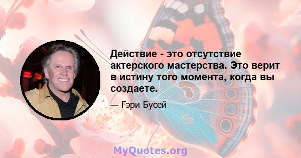 Действие - это отсутствие актерского мастерства. Это верит в истину того момента, когда вы создаете.