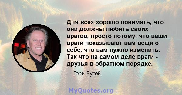 Для всех хорошо понимать, что они должны любить своих врагов, просто потому, что ваши враги показывают вам вещи о себе, что вам нужно изменить. Так что на самом деле враги - друзья в обратном порядке.