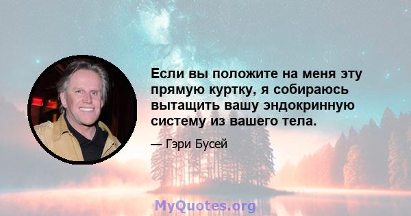 Если вы положите на меня эту прямую куртку, я собираюсь вытащить вашу эндокринную систему из вашего тела.