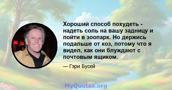 Хороший способ похудеть - надеть соль на вашу задницу и пойти в зоопарк. Но держись подальше от коз, потому что я видел, как они блуждают с почтовым ящиком.