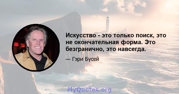 Искусство - это только поиск, это не окончательная форма. Это безгранично, это навсегда.