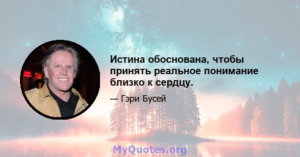 Истина обоснована, чтобы принять реальное понимание близко к сердцу.