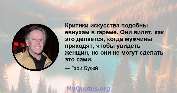 Критики искусства подобны евнухам в гареме. Они видят, как это делается, когда мужчины приходят, чтобы увидеть женщин, но они не могут сделать это сами.