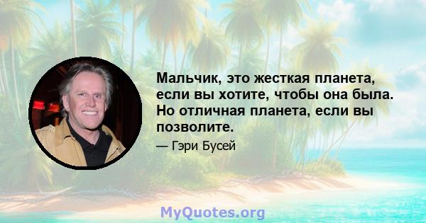 Мальчик, это жесткая планета, если вы хотите, чтобы она была. Но отличная планета, если вы позволите.