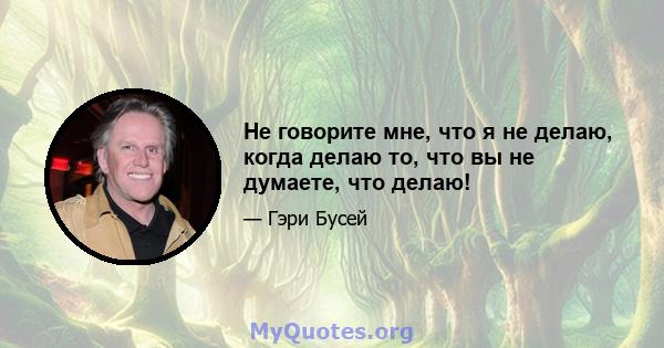 Не говорите мне, что я не делаю, когда делаю то, что вы не думаете, что делаю!