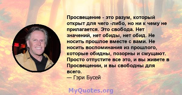 Просвещение - это разум, который открыт для чего -либо, но ни к чему не прилагается. Это свобода. Нет значений, нет обиды, нет обид. Не носить прошлое вместе с вами. Не носить воспоминания из прошлого, которые обидны,