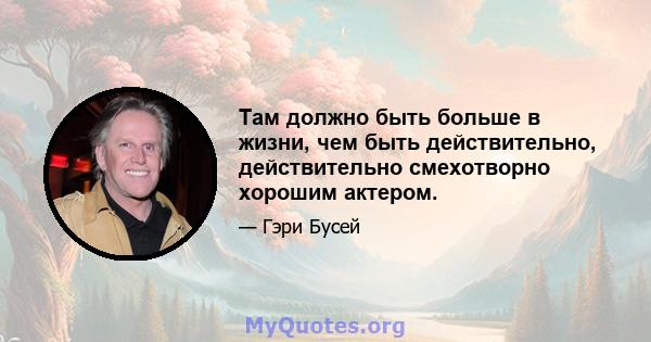 Там должно быть больше в жизни, чем быть действительно, действительно смехотворно хорошим актером.