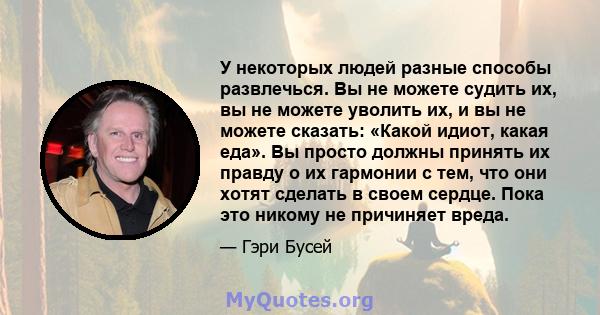 У некоторых людей разные способы развлечься. Вы не можете судить их, вы не можете уволить их, и вы не можете сказать: «Какой идиот, какая еда». Вы просто должны принять их правду о их гармонии с тем, что они хотят