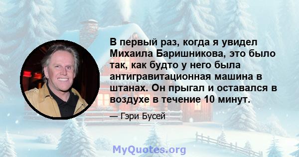 В первый раз, когда я увидел Михаила Баришникова, это было так, как будто у него была антигравитационная машина в штанах. Он прыгал и оставался в воздухе в течение 10 минут.