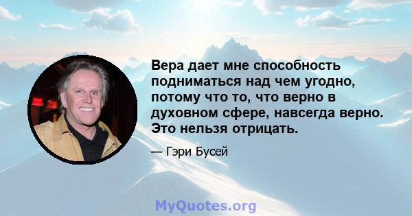 Вера дает мне способность подниматься над чем угодно, потому что то, что верно в духовном сфере, навсегда верно. Это нельзя отрицать.