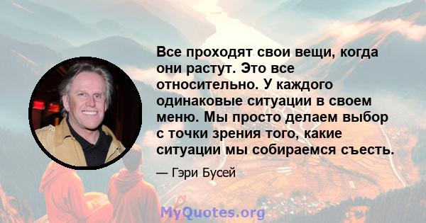 Все проходят свои вещи, когда они растут. Это все относительно. У каждого одинаковые ситуации в своем меню. Мы просто делаем выбор с точки зрения того, какие ситуации мы собираемся съесть.