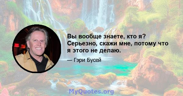 Вы вообще знаете, кто я? Серьезно, скажи мне, потому что я этого не делаю.