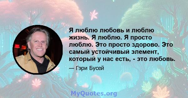 Я люблю любовь и люблю жизнь. Я люблю. Я просто люблю. Это просто здорово. Это самый устойчивый элемент, который у нас есть, - это любовь.