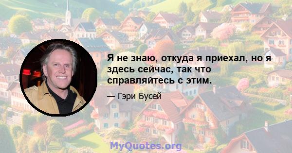 Я не знаю, откуда я приехал, но я здесь сейчас, так что справляйтесь с этим.