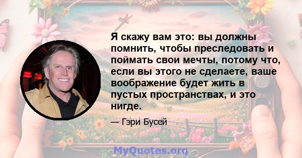 Я скажу вам это: вы должны помнить, чтобы преследовать и поймать свои мечты, потому что, если вы этого не сделаете, ваше воображение будет жить в пустых пространствах, и это нигде.