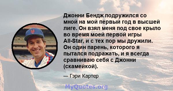 Джонни Бендж подружился со мной на мой первый год в высшей лиге. Он взял меня под свое крыло во время моей первой игры All-Star, и с тех пор мы дружили. Он один парень, которого я пытался подражать, и я всегда сравниваю 