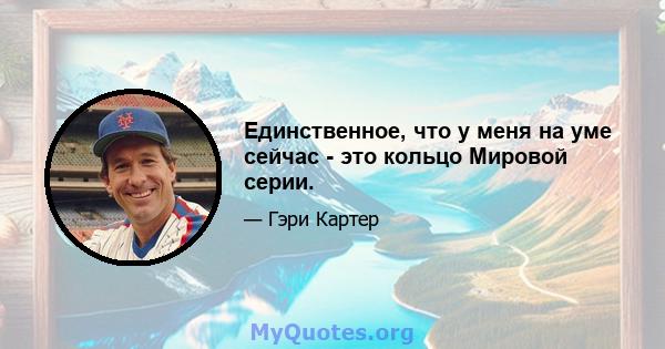 Единственное, что у меня на уме сейчас - это кольцо Мировой серии.