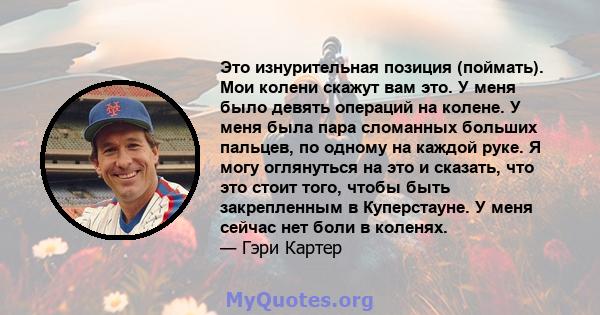 Это изнурительная позиция (поймать). Мои колени скажут вам это. У меня было девять операций на колене. У меня была пара сломанных больших пальцев, по одному на каждой руке. Я могу оглянуться на это и сказать, что это