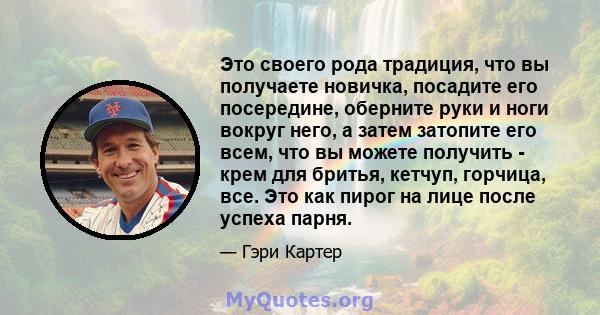 Это своего рода традиция, что вы получаете новичка, посадите его посередине, оберните руки и ноги вокруг него, а затем затопите его всем, что вы можете получить - крем для бритья, кетчуп, горчица, все. Это как пирог на