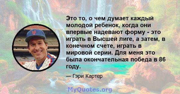 Это то, о чем думает каждый молодой ребенок, когда они впервые надевают форму - это играть в Высшей лиге, а затем, в конечном счете, играть в мировой серии. Для меня это была окончательная победа в 86 году.