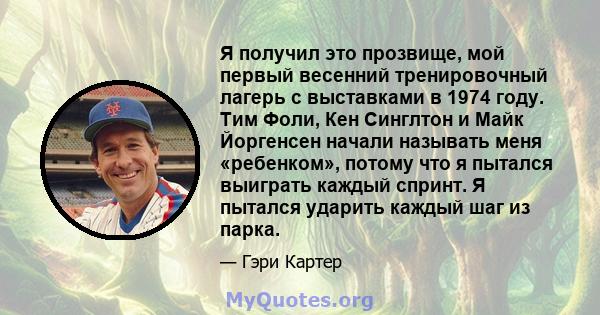 Я получил это прозвище, мой первый весенний тренировочный лагерь с выставками в 1974 году. Тим Фоли, Кен Синглтон и Майк Йоргенсен начали называть меня «ребенком», потому что я пытался выиграть каждый спринт. Я пытался