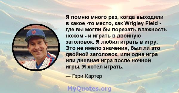 Я помню много раз, когда выходили в какое -то место, как Wrigley Field - где вы могли бы порезать влажность ножом - и играть в двойную заголовок. Я любил играть в игру. Это не имело значения, был ли это двойной