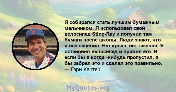 Я собирался стать лучшим бумажным мальчиком. Я использовал свой велосипед Sting-Ray и получил там бумаги после школы. Люди знают, что я все нацелил. Нет крыш, нет газонов. Я остановил велосипед и прибил его. И если бы я 