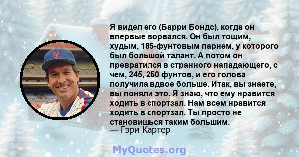 Я видел его (Барри Бондс), когда он впервые ворвался. Он был тощим, худым, 185-фунтовым парнем, у которого был большой талант. А потом он превратился в странного нападающего, с чем, 245, 250 фунтов, и его голова