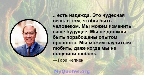 .. есть надежда. Это чудесная вещь о том, чтобы быть человеком. Мы можем изменить наше будущее. Мы не должны быть порабощены опытом прошлого. Мы можем научиться любить, даже когда мы не получили любовь.