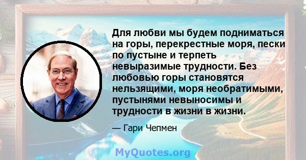 Для любви мы будем подниматься на горы, перекрестные моря, пески по пустыне и терпеть невыразимые трудности. Без любовью горы становятся нельзящими, моря необратимыми, пустынями невыносимы и трудности в жизни в жизни.