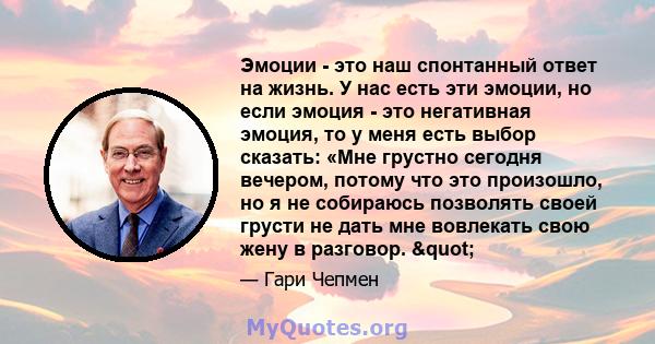 Эмоции - это наш спонтанный ответ на жизнь. У нас есть эти эмоции, но если эмоция - это негативная эмоция, то у меня есть выбор сказать: «Мне грустно сегодня вечером, потому что это произошло, но я не собираюсь