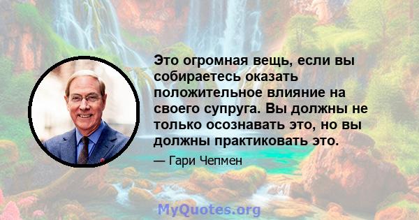 Это огромная вещь, если вы собираетесь оказать положительное влияние на своего супруга. Вы должны не только осознавать это, но вы должны практиковать это.