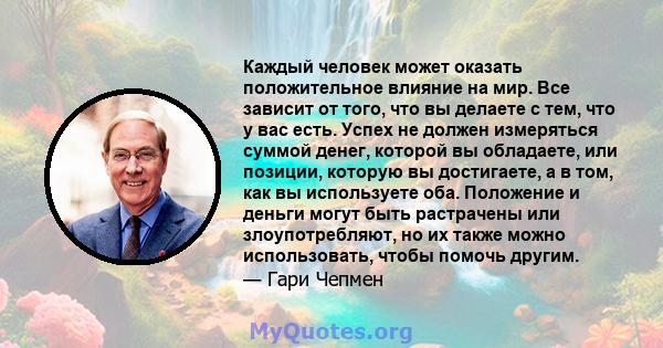 Каждый человек может оказать положительное влияние на мир. Все зависит от того, что вы делаете с тем, что у вас есть. Успех не должен измеряться суммой денег, которой вы обладаете, или позиции, которую вы достигаете, а