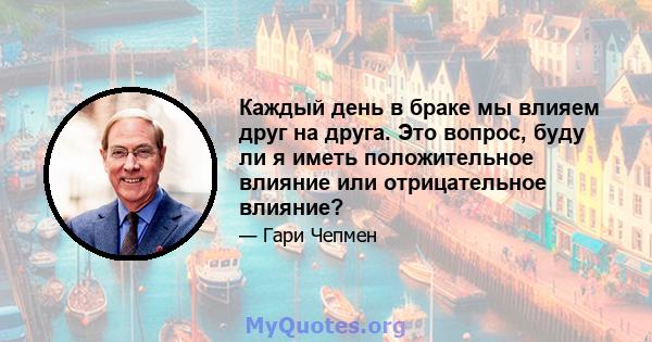 Каждый день в браке мы влияем друг на друга. Это вопрос, буду ли я иметь положительное влияние или отрицательное влияние?