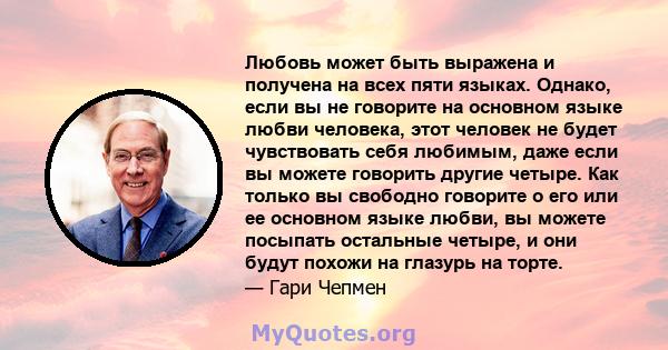 Любовь может быть выражена и получена на всех пяти языках. Однако, если вы не говорите на основном языке любви человека, этот человек не будет чувствовать себя любимым, даже если вы можете говорить другие четыре. Как