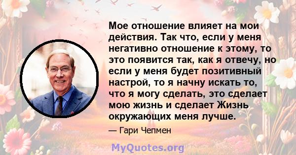 Мое отношение влияет на мои действия. Так что, если у меня негативно отношение к этому, то это появится так, как я отвечу, но если у меня будет позитивный настрой, то я начну искать то, что я могу сделать, это сделает