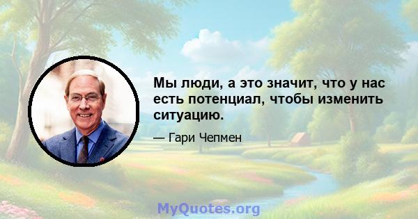 Мы люди, а это значит, что у нас есть потенциал, чтобы изменить ситуацию.