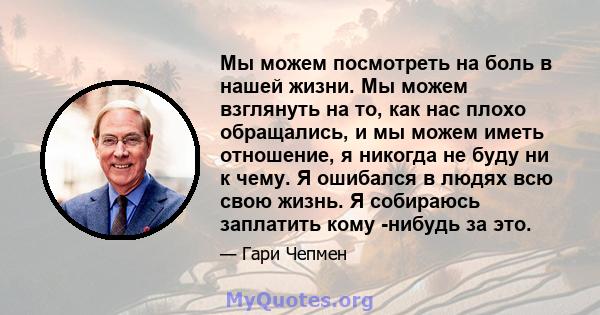 Мы можем посмотреть на боль в нашей жизни. Мы можем взглянуть на то, как нас плохо обращались, и мы можем иметь отношение, я никогда не буду ни к чему. Я ошибался в людях всю свою жизнь. Я собираюсь заплатить кому