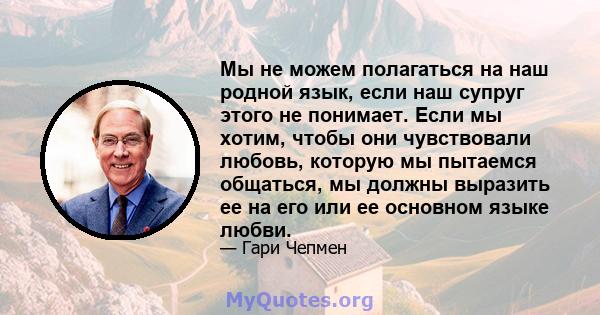 Мы не можем полагаться на наш родной язык, если наш супруг этого не понимает. Если мы хотим, чтобы они чувствовали любовь, которую мы пытаемся общаться, мы должны выразить ее на его или ее основном языке любви.