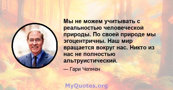 Мы не можем учитывать с реальностью человеческой природы. По своей природе мы эгоцентричны. Наш мир вращается вокруг нас. Никто из нас не полностью альтруистический.