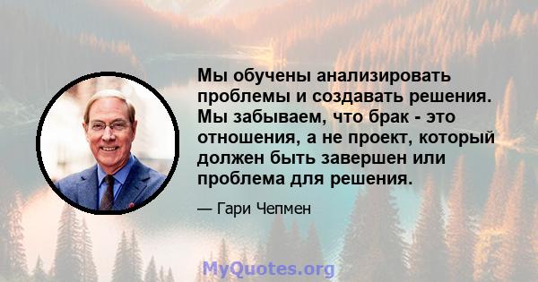 Мы обучены анализировать проблемы и создавать решения. Мы забываем, что брак - это отношения, а не проект, который должен быть завершен или проблема для решения.