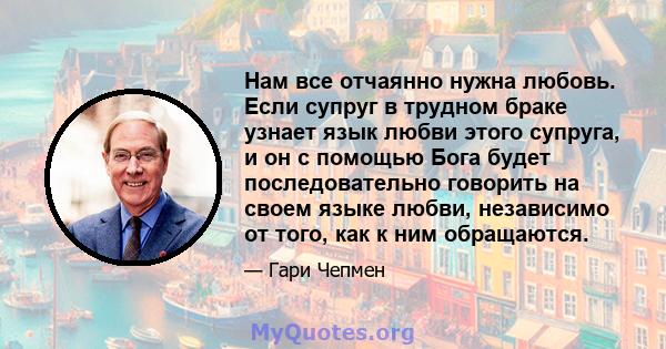 Нам все отчаянно нужна любовь. Если супруг в трудном браке узнает язык любви этого супруга, и он с помощью Бога будет последовательно говорить на своем языке любви, независимо от того, как к ним обращаются.