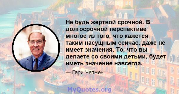 Не будь жертвой срочной. В долгосрочной перспективе многое из того, что кажется таким насущным сейчас, даже не имеет значения. То, что вы делаете со своими детьми, будет иметь значение навсегда.