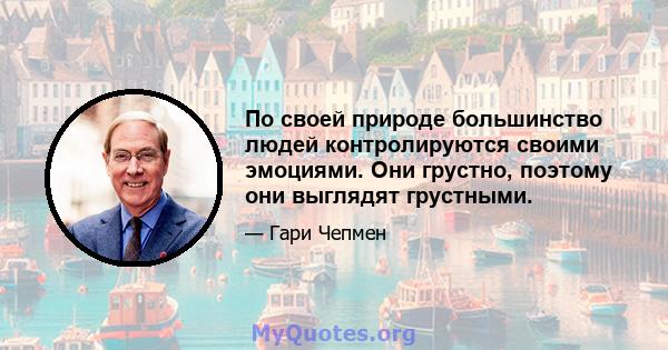 По своей природе большинство людей контролируются своими эмоциями. Они грустно, поэтому они выглядят грустными.