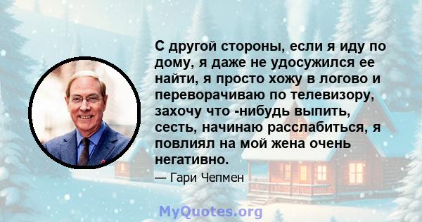 С другой стороны, если я иду по дому, я даже не удосужился ее найти, я просто хожу в логово и переворачиваю по телевизору, захочу что -нибудь выпить, сесть, начинаю расслабиться, я повлиял на мой жена очень негативно.