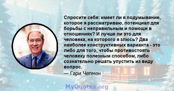 Спросите себя: имеет ли я подумывание, которое я рассматриваю, потенциал для борьбы с неправильным и помощи в отношениях? И лучше ли это для человека, на которого я злюсь? Два наиболее конструктивных варианта - это либо 