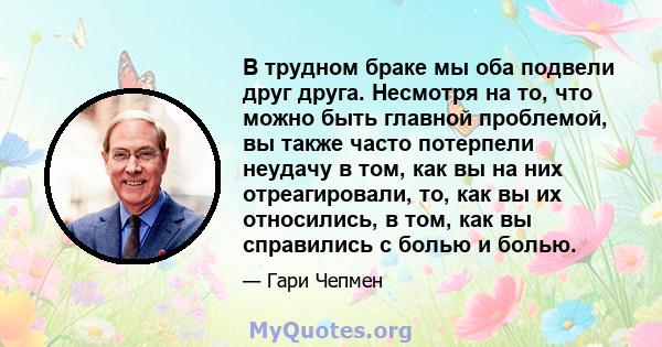 В трудном браке мы оба подвели друг друга. Несмотря на то, что можно быть главной проблемой, вы также часто потерпели неудачу в том, как вы на них отреагировали, то, как вы их относились, в том, как вы справились с