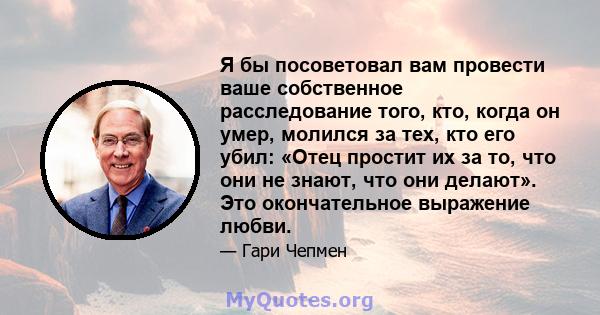 Я бы посоветовал вам провести ваше собственное расследование того, кто, когда он умер, молился за тех, кто его убил: «Отец простит их за то, что они не знают, что они делают». Это окончательное выражение любви.